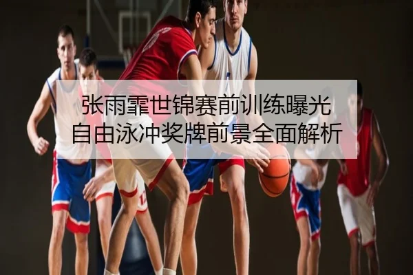张雨霏世锦赛前训练曝光 自由泳冲奖牌前景全面解析