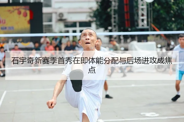 石宇奇新赛季首秀在即体能分配与后场进攻成焦点