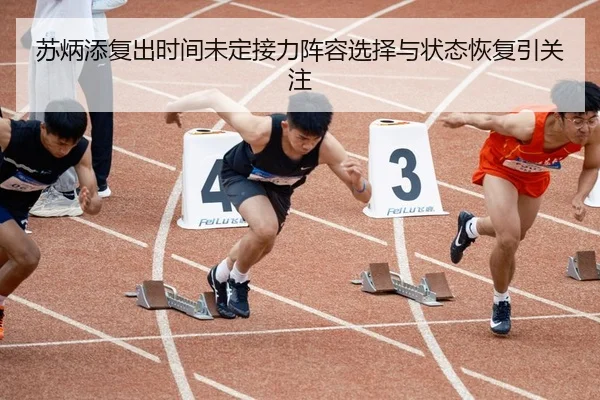 苏炳添复出时间未定接力阵容选择与状态恢复引关注