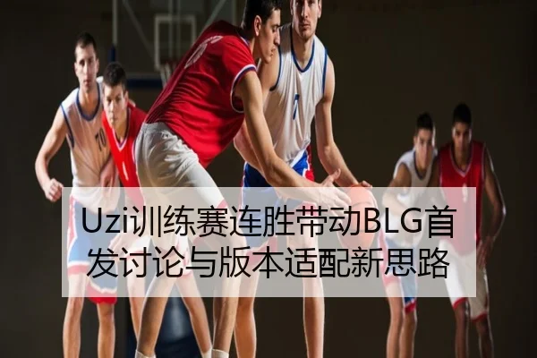 Uzi训练赛连胜带动BLG首发讨论与版本适配新思路