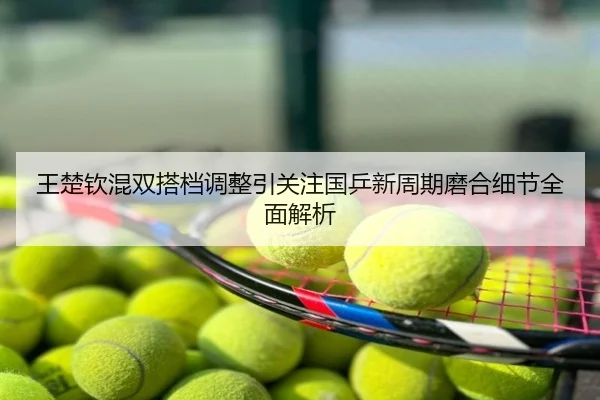 王楚钦混双搭档调整引关注国乒新周期磨合细节全面解析